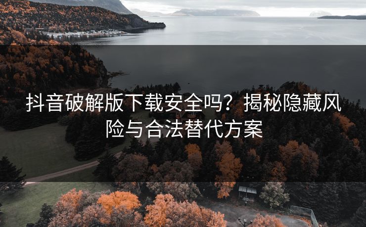 抖音破解版下载安全吗？揭秘隐藏风险与合法替代方案