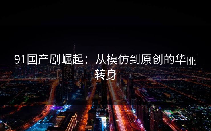 91国产剧崛起：从模仿到原创的华丽转身