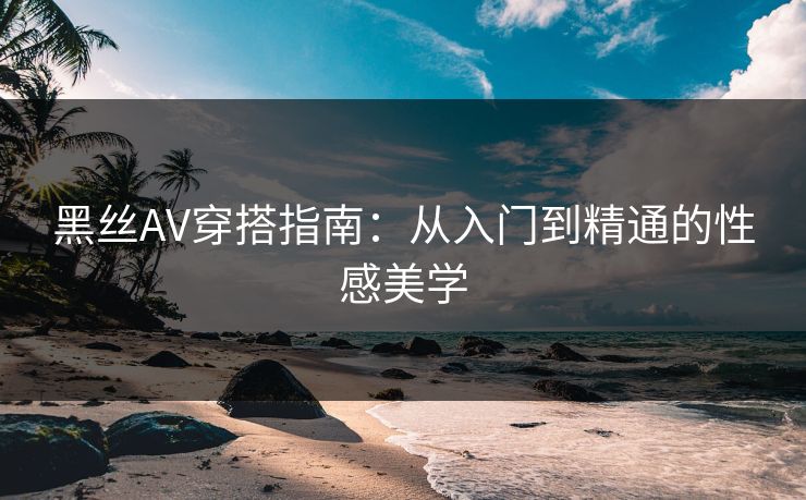 黑丝AV穿搭指南：从入门到精通的性感美学