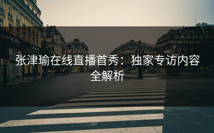 张津瑜在线直播首秀：独家专访内容全解析