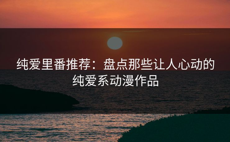 纯爱里番推荐：盘点那些让人心动的纯爱系动漫作品
