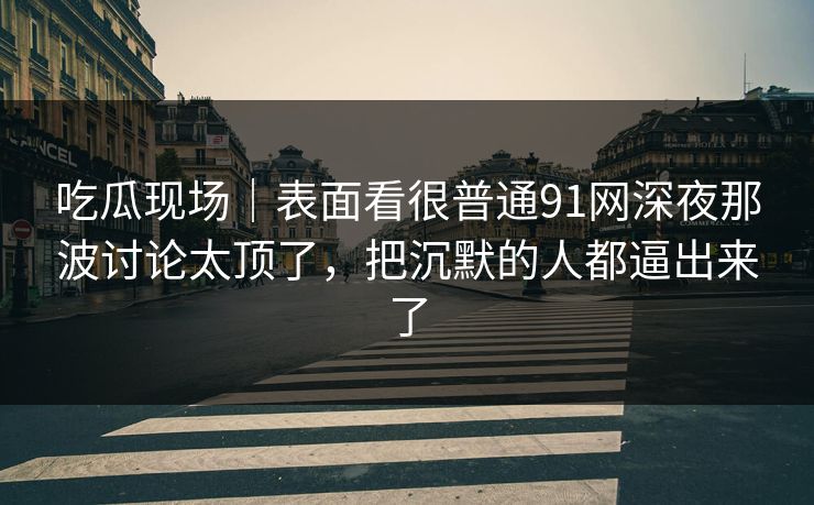 吃瓜现场｜表面看很普通91网深夜那波讨论太顶了，把沉默的人都逼出来了  第1张