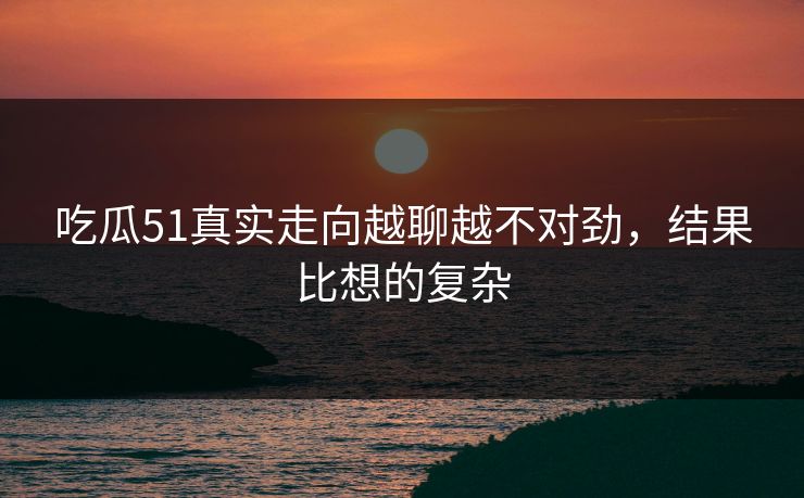 吃瓜51真实走向越聊越不对劲，结果比想的复杂  第1张