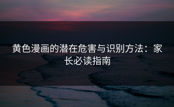 黄色漫画的潜在危害与识别方法：家长必读指南