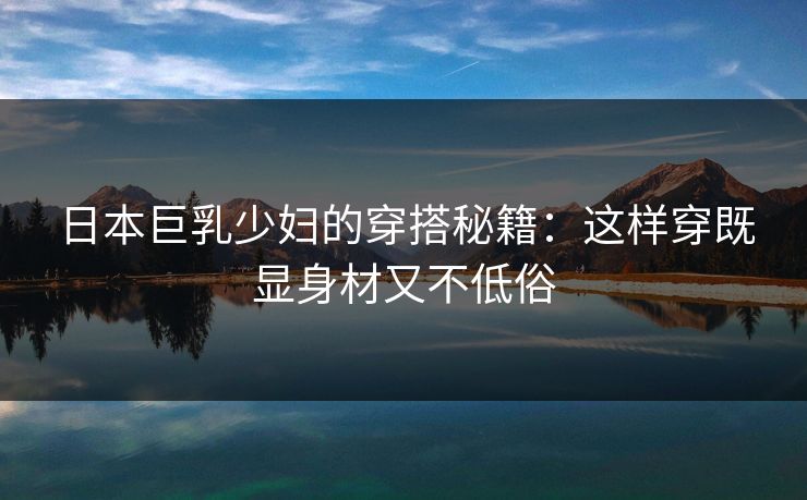 日本巨乳少妇的穿搭秘籍:这样穿既显身材又不低俗 第1张 日本巨乳少妇的穿搭秘籍:这样穿既显身材又不低俗 第1张