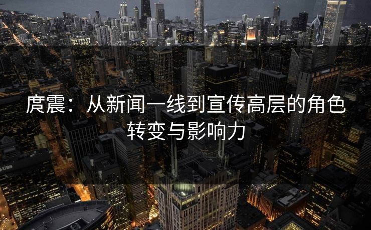 庹震：从新闻一线到宣传高层的角色转变与影响力  第1张