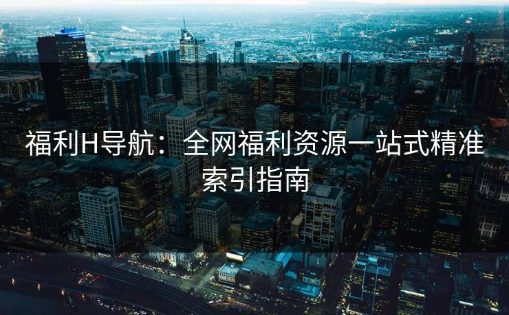 福利H导航:全网福利资源一站式精准索引指南 第2张 福利H导航:全网福利资源一站式精准索引指南 第2张