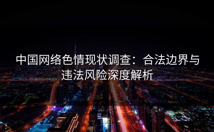中国网络色情现状调查：合法边界与违法风险深度解析