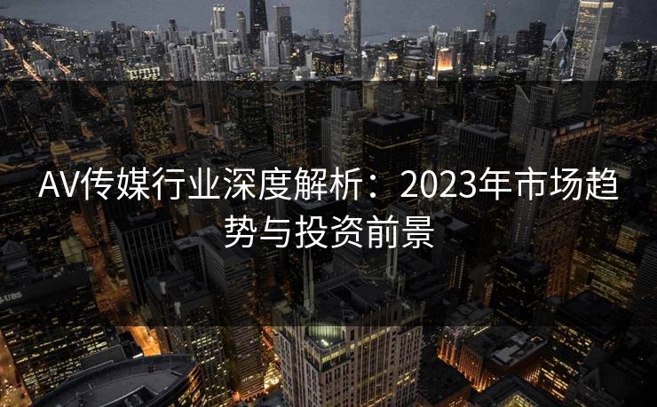 AV传媒行业深度解析：2023年市场趋势与投资前景