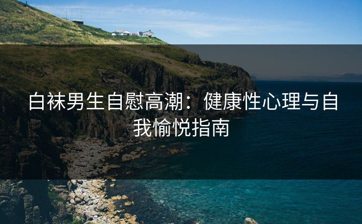 白袜男生自慰高潮：健康性心理与自我愉悦指南