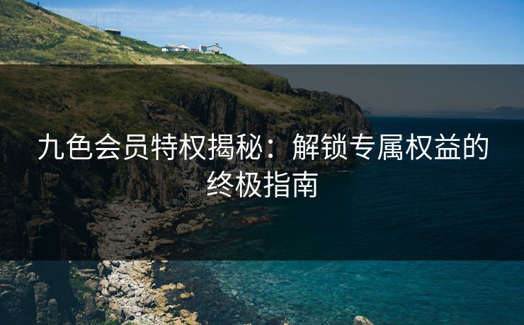九色会员特权揭秘:解锁专属权益的终极指南 第1张 九色会员特权揭秘:解锁专属权益的终极指南 第1张