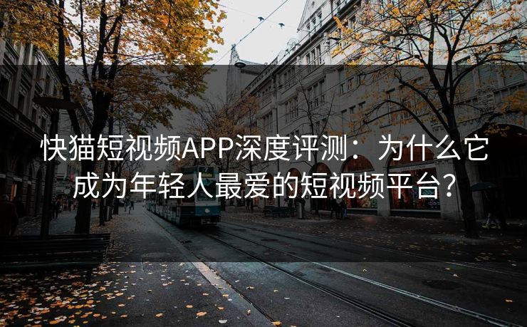 快猫短视频APP深度评测：为什么它成为年轻人最爱的短视频平台？