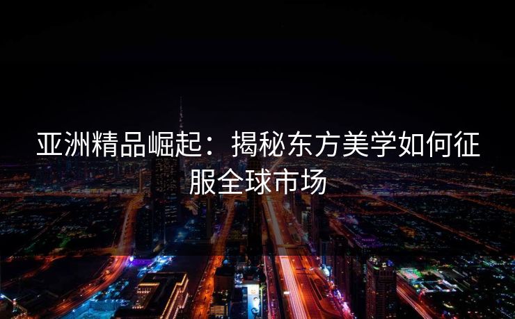 亚洲精品崛起：揭秘东方美学如何征服全球市场  第1张